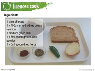 Ingredients 1 slice of bread 1 x 400g can red kidney beans ½ onion 1 medium green chilli 1 x 5ml spoon ground chilli powder 1 x 5ml spoon dried herbs 