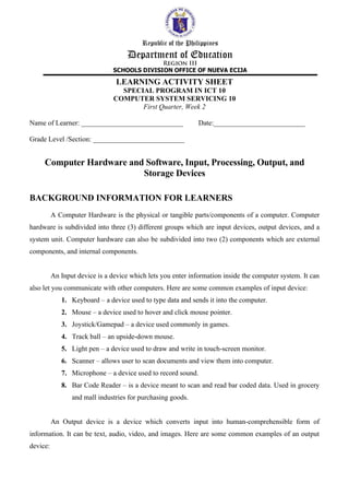 LEARNING ACTIVITY SHEET
SPECIAL PROGRAM IN ICT 10
COMPUTER SYSTEM SERVICING 10
First Quarter, Week 2
Name of Learner: _____________________________ Date:__________________________
Grade Level /Section: __________________________
Computer Hardware and Software, Input, Processing, Output, and
Storage Devices
BACKGROUND INFORMATION FOR LEARNERS
A Computer Hardware is the physical or tangible parts/components of a computer. Computer
hardware is subdivided into three (3) different groups which are input devices, output devices, and a
system unit. Computer hardware can also be subdivided into two (2) components which are external
components, and internal components.
An Input device is a device which lets you enter information inside the computer system. It can
also let you communicate with other computers. Here are some common examples of input device:
1. Keyboard – a device used to type data and sends it into the computer.
2. Mouse – a device used to hover and click mouse pointer.
3. Joystick/Gamepad – a device used commonly in games.
4. Track ball – an upside-down mouse.
5. Light pen – a device used to draw and write in touch-screen monitor.
6. Scanner – allows user to scan documents and view them into computer.
7. Microphone – a device used to record sound.
8. Bar Code Reader – is a device meant to scan and read bar coded data. Used in grocery
and mall industries for purchasing goods.
An Output device is a device which converts input into human-comprehensible form of
information. It can be text, audio, video, and images. Here are some common examples of an output
device:
 