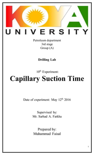 1
Petroleum department
3rd stage
Group (A)
Drilling Lab
10th
Experiment:
Capillary Suction Time
Date of experiment: May 12th
2016
Supervised by:
Mr. Sarhad A. Farkha
Prepared by:
Muhammad Faisal
 