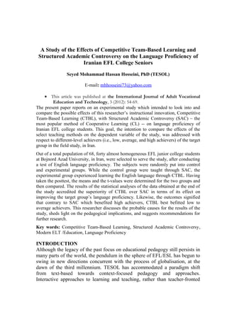 A Study of the Effects of Competitive Team-Based Learning and
Structured Academic Controversy on the Language Proficiency of
Iranian EFL College Seniors
Seyed Mohammad Hassan Hosseini, PhD (TESOL)
E-mail: mhhosseini73@yahoo.com
• This article was published at the International Journal of Adult Vocational
Education and Technology, 3 (2012): 54-69.
The present paper reports on an experimental study which intended to look into and
compare the possible effects of this researcher’s instructional innovation, Competitive
Team-Based Learning (CTBL), with Structured Academic Controversy (SAC) – the
most popular method of Cooperative Learning (CL) -- on language proficiency of
Iranian EFL college students. This goal, the intention to compare the effects of the
select teaching methods on the dependent variable of the study, was addressed with
respect to different-level achievers (i.e., low, average, and high achievers) of the target
group in the field study, in Iran.
Out of a total population of 68, forty almost homogeneous EFL junior college students
at Bojnord Azad University, in Iran, were selected to serve the study, after conducting
a test of English language proficiency. The subjects were randomly put into control
and experimental groups. While the control group were taught through SAC, the
experimental group experienced learning the English language through CTBL. Having
taken the posttest, the means and the t-values were determined for the two groups and
then compared. The results of the statistical analyses of the data obtained at the end of
the study accredited the superiority of CTBL over SAC in terms of its effect on
improving the target group’s language proficiency. Likewise, the outcomes signified
that contrary to SAC which benefited high achievers, CTBL best befitted low to
average achievers. This researcher discusses the probable causes for the results of the
study, sheds light on the pedagogical implications, and suggests recommendations for
further research.
Key words: Competitive Team-Based Learning, Structured Academic Controversy,
Modern ELT /Education, Language Proficiency
INTRODUCTION
Although the legacy of the past focus on educational pedagogy still persists in
many parts of the world, the pendulum in the sphere of EFL/ESL has begun to
swing in new directions concurrent with the process of globalisation, at the
dawn of the third millennium. TESOL has accommodated a paradigm shift
from text-based towards context-focused pedagogy and approaches.
Interactive approaches to learning and teaching, rather than teacher-fronted
 