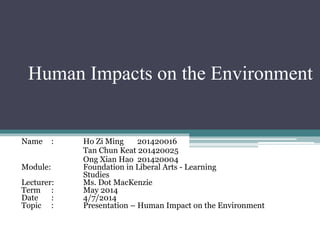Human Impacts on the Environment
Name : Ho Zi Ming 201420016
Tan Chun Keat 201420025
Ong Xian Hao 201420004
Module: Foundation in Liberal Arts - Learning
Studies
Lecturer: Ms. Dot MacKenzie
Term : May 2014
Date : 4/7/2014
Topic : Presentation – Human Impact on the Environment
 