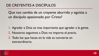 DE CREYENTES A DISCÍPULOS
Que nos cambia de un creyente aburrido y egoísta a
un discípulo apasionado por Cristo?
1. Agradar a Dios es mas importante que agradar a la gente.
2. Nosotros seguimos a Dios no importa el precio.
3. Todo los que haces en la vida se convierte en
extraordinario.
 