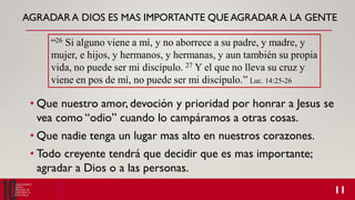 AGRADARA DIOS ES MAS IMPORTANTE QUE AGRADARA LA GENTE
• Que nuestro amor, devoción y prioridad por honrar a Jesus se
vea como “odio” cuando lo campáramos a otras cosas.
• Que nadie tenga un lugar mas alto en nuestros corazones.
• Todo creyente tendrá que decidir que es mas importante;
agradar a Dios o a las personas.
“26 Si alguno viene a mí, y no aborrece a su padre, y madre, y
mujer, e hijos, y hermanos, y hermanas, y aun también su propia
vida, no puede ser mi discípulo. 27 Y el que no lleva su cruz y
viene en pos de mí, no puede ser mi discípulo.” Luc. 14:25-26
 