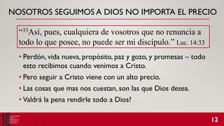 NOSOTROS SEGUIMOS A DIOS NO IMPORTA EL PRECIO
• Perdón, vida nueva, propósito, paz y gozo, y promesas – todo
esto recibimos cuando venimos a Cristo.
• Pero seguir a Cristo viene con un alto precio.
• Las cosas que mas nos cuestan, son las que Dios desea.
• Valdrá la pena rendirle todo a Dios?
“33Así, pues, cualquiera de vosotros que no renuncia a
todo lo que posee, no puede ser mi discípulo.” Luc. 14:33
 