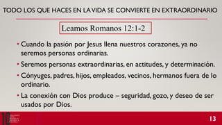 TODO LOS QUE HACES EN LAVIDA SE CONVIERTE EN EXTRAORDINARIO
• Cuando la pasión por Jesus llena nuestros corazones, ya no
seremos personas ordinarias.
• Seremos personas extraordinarias, en actitudes, y determinación.
• Cónyuges, padres, hijos, empleados, vecinos, hermanos fuera de lo
ordinario.
• La conexión con Dios produce – seguridad, gozo, y deseo de ser
usados por Dios.
Leamos Romanos 12:1-2
 