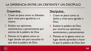 LA DIFERENCIA ENTRE UN CREYENTEY UN DISCÍPULO
1. Creen en Jesus como su Salvador,
pero viven para agradarse a si
mismo
2. Exaltan sus opiniones,
sentimientos y pensamientos por
encima de la palabra de Dios
3. Piensan en la iglesia como un
lugar donde van para escuchar lo
que dice la palabra de Dios
Creyentes… Discípulos…
1. Creen en Jesus como su
Señor, y viven para agradar a
Dios.
2. Exaltan la palabra de Dios
por encima sus opiniones,
sentimientos y pensamientos
3. Piensan en la iglesia como un
lugar donde aprenden a hacer
lo que la palabra de Dios dice
 