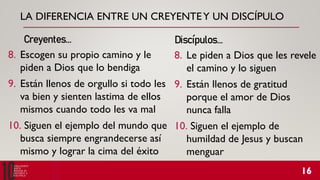 LA DIFERENCIA ENTRE UN CREYENTEY UN DISCÍPULO
8. Escogen su propio camino y le
piden a Dios que lo bendiga
9. Están llenos de orgullo si todo les
va bien y sienten lastima de ellos
mismos cuando todo les va mal
10. Siguen el ejemplo del mundo que
busca siempre engrandecerse así
mismo y lograr la cima del éxito
Creyentes… Discípulos…
8. Le piden a Dios que les revele
el camino y lo siguen
9. Están llenos de gratitud
porque el amor de Dios
nunca falla
10. Siguen el ejemplo de
humildad de Jesus y buscan
menguar
 