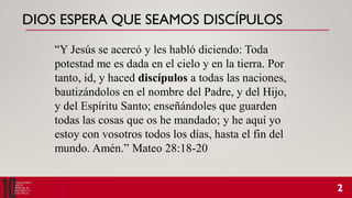 DIOS ESPERA QUE SEAMOS DISCÍPULOS
“Y Jesús se acercó y les habló diciendo: Toda
potestad me es dada en el cielo y en la tierra. Por
tanto, id, y haced discípulos a todas las naciones,
bautizándolos en el nombre del Padre, y del Hijo,
y del Espíritu Santo; enseñándoles que guarden
todas las cosas que os he mandado; y he aquí yo
estoy con vosotros todos los días, hasta el fin del
mundo. Amén.” Mateo 28:18-20
 