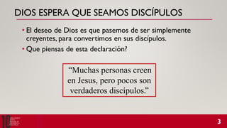 DIOS ESPERA QUE SEAMOS DISCÍPULOS
• El deseo de Dios es que pasemos de ser simplemente
creyentes, para convertimos en sus discípulos.
• Que piensas de esta declaración?
“Muchas personas creen
en Jesus, pero pocos son
verdaderos discípulos.”
 