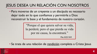 JESUS DESEA UN RELACIÓN CON NOSOTROS
• Para moverse de un creyente a un discípulo es necesario
dejar todo en lo que confiamos y permitirle a Dios
reconstruir la base y el fundamento de nuestro corazón.
“Porque el que quiera salvar su vida,
la perderá; pero el que pierda su vida
por mi causa, la encontrará.”
Mat. 8:25 NVI
• Se trata de una relación de rendición completa a Cristo Jesus
 