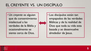 EL CREYENTE VS. UN DISCÍPULO
• Un creyente es alguien
que da consentimiento
intelectual a las
verdades de la Biblia y
ocasionalmente se
siente cerca de Dios.
• Los discípulos están tan
empapados de las verdades
Bíblicas y de la realidad de
Dios que toda su vida esta
basada y se desenvuelve
alrededor de Jesus.
 
