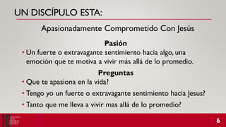 UN DISCÍPULO ESTA:
Pasión
• Un fuerte o extravagante sentimiento hacia algo, una
emoción que te motiva a vivir más allá de lo promedio.
Preguntas
• Que te apasiona en la vida?
• Tengo yo un fuerte o extravagante sentimiento hacia Jesus?
• Tanto que me lleva a vivir mas allá de lo promedio?
Apasionadamente Comprometido Con Jesús
 