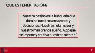 QUE ESTENER PASIÓN?
“Nuestra pasión es la búsqueda que
domina nuestros corazones y
decisiones. Nuestra meta mayory
nuestro mas grandesueño. Algo que
se impone y cautivanuestras mentes.”
 