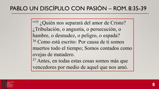 PABLO UN DISCÍPULO CON PASIÓN – ROM. 8:35-39
“35 ¿Quién nos separará del amor de Cristo?
¿Tribulación, o angustia, o persecución, o
hambre, o desnudez, o peligro, o espada?
36 Como está escrito: Por causa de ti somos
muertos todo el tiempo; Somos contados como
ovejas de matadero.
37 Antes, en todas estas cosas somos más que
vencedores por medio de aquel que nos amó.
 