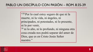 PABLO UN DISCÍPULO CON PASIÓN – ROM. 8:35-39
“38 Por lo cual estoy seguro de que ni la
muerte, ni la vida, ni ángeles, ni
principados, ni potestades, ni lo presente,
ni lo por venir,
39 ni lo alto, ni lo profundo, ni ninguna otra
cosa creada nos podrá separar del amor de
Dios, que es en Cristo Jesús Señor
nuestro.”
 