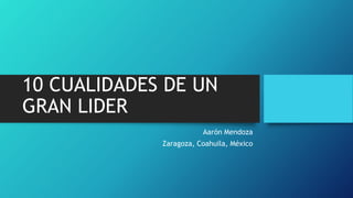 10 CUALIDADES DE UN
GRAN LIDER
Aarón Mendoza
Zaragoza, Coahuila, México
 
