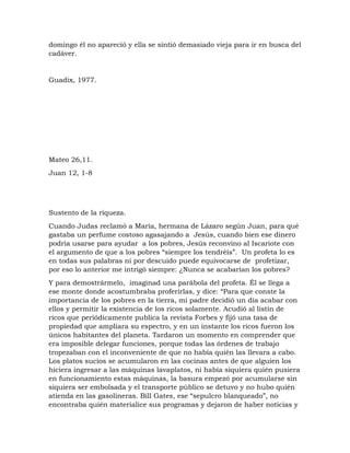 domingo él no apareció y ella se sintió demasiado vieja para ir en busca del
cadáver.
Guadix, 1977.
Mateo 26,11.
Juan 12, 1-8
Sustento de la riqueza.
Cuando Judas reclamó a María, hermana de Lázaro según Juan, para qué
gastaba un perfume costoso agasajando a Jesús, cuando bien ese dinero
podría usarse para ayudar a los pobres, Jesús reconvino al Iscariote con
el argumento de que a los pobres “siempre los tendréis”. Un profeta lo es
en todas sus palabras ni por descuido puede equivocarse de profetizar,
por eso lo anterior me intrigó siempre: ¿Nunca se acabarían los pobres?
Y para demostrármelo, imaginad una parábola del profeta. Él se llega a
ese monte donde acostumbraba proferirlas, y dice: “Para que conste la
importancia de los pobres en la tierra, mi padre decidió un día acabar con
ellos y permitir la existencia de los ricos solamente. Acudió al listín de
ricos que periódicamente publica la revista Forbes y fijó una tasa de
propiedad que ampliara su espectro, y en un instante los ricos fueron los
únicos habitantes del planeta. Tardaron un momento en comprender que
era imposible delegar funciones, porque todas las órdenes de trabajo
tropezaban con el inconveniente de que no había quién las llevara a cabo.
Los platos sucios se acumularon en las cocinas antes de que alguien los
hiciera ingresar a las máquinas lavaplatos, ni había siquiera quién pusiera
en funcionamiento estas máquinas, la basura empezó por acumularse sin
siquiera ser embolsada y el transporte público se detuvo y no hubo quién
atienda en las gasolineras. Bill Gates, ese “sepulcro blanqueado”, no
encontraba quién materialice sus programas y dejaron de haber noticias y
 