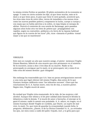la misma revista Forbes se paralizó. El piloto automático de la economía se
apagó. Y como en cierta ocasión les dije, al que tiene mucho, más se le
dará y al que tiene poco, lo poco que tiene le será quitado, aconteció que,
los ricos más ricos de entre ellos, vieron de inmediato a los menos ricos
como los nuevos posibles pobres y empezaron la lucha, cuerpo a cuerpo y
con maza que no había ejércitos a la orden, ni ropa limpia ni navajas de
afeitar. Pareció el comienzo de una novela de Saramago, pero pasados
algunos años hubo otra vez lotes de pobres que propagándose con
rapidez, según su costumbre, poblaron a la tierra de la riqueza habitual
que figura en la cuenta de los ricos” ¡Oh, ricos -clamaría el profeta- tratad
mejor a los que os mantienen!
VIRGILIUS
Este mes se cumple un año que nuestro amigo, el pintor mexicano Virgilio
Gómez Ramírez, falleció de una muerte que aún permanece en el misterio.
Se lo encontró, acaso a dos o tres días de su muerte. Nadie se ha
preocupado en averiguar qué lo mató, ni se preocupará, tal y como él en
vida creía del mismo destino: ¡qué chingado!
Sin embargo ha trascendido que A.A. hizo no pocas averiguaciones merced
a una nota que logró obtener del mismo Virgilio, días antes de lo que
Gustavo Armijos calificaría como "los infaustos sucesos". Claro que las
conclusiones de A. A. harían morir, esta vez de risa, a nuestro pintor.
Según éste, Virgilio murió de amor.
Es verdad que Virgilio vivía enamorado: de la vida, de las mujeres y del
alcohol. Aunque éste último y el de peor calidad (más barato) le llevaba la
delantera a todo lo demás. Y si murió de amor o borracho, el síncope se lo
ganó él mismo; nadie le asestó una puñalada. A. A. aduce, en tragos, en el
mismo huarique donde Virgilio se curdaba, que Dante, un sujeto de mal
vivir, lo mató. Yo, que trato de guardar la ecuanimidad cuando bebo, le
pregunto, débilmente, ¿Dante, el de La Divina Comedia? A. A., ya revirados
los ojos, me mira como a caído del palto: Cojudo, ino!, y lo grita para que
 