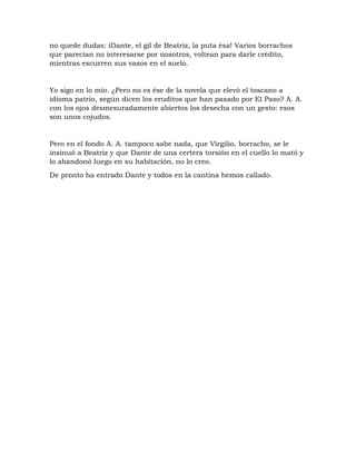 no quede dudas: iDante, el gil de Beatriz, la puta ésa! Varios borrachos
que parecían no interesarse por nosotros, voltean para darle crédito,
mientras escurren sus vasos en el suelo.
Yo sigo en lo mío. ¿Pero no es ése de la novela que elevó el toscano a
idioma patrio, según dicen los eruditos que han pasado por El Paso? A. A.
con los ojos desmesuradamente abiertos los desecha con un gesto: esos
son unos cojudos.
Pero en el fondo A. A. tampoco sabe nada, que Virgilio, borracho, se le
insinuó a Beatriz y que Dante de una certera torsión en el cuello lo mató y
lo abandonó luego en su habitación, no lo creo.
De pronto ha entrado Dante y todos en la cantina hemos callado.
 
