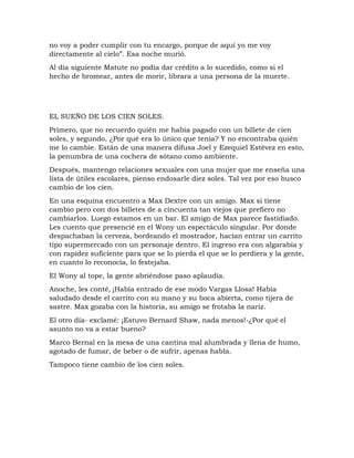no voy a poder cumplir con tu encargo, porque de aquí yo me voy
directamente al cielo”. Esa noche murió.
Al día siguiente Matute no podía dar crédito a lo sucedido, como si el
hecho de bromear, antes de morir, librara a una persona de la muerte.
EL SUEÑO DE LOS CIEN SOLES.
Primero, que no recuerdo quién me había pagado con un billete de cien
soles, y segundo, ¿Por qué era lo único que tenía? Y no encontraba quién
me lo cambie. Están de una manera difusa Joel y Ezequiel Estévez en esto,
la penumbra de una cochera de sótano como ambiente.
Después, mantengo relaciones sexuales con una mujer que me enseña una
lista de útiles escolares, pienso endosarle diez soles. Tal vez por eso busco
cambio de los cien.
En una esquina encuentro a Max Dextre con un amigo. Max si tiene
cambio pero con dos billetes de a cincuenta tan viejos que prefiero no
cambiarlos. Luego estamos en un bar. El amigo de Max parece fastidiado.
Les cuento que presencié en el Wony un espectáculo singular. Por donde
despachaban la cerveza, bordeando el mostrador, hacían entrar un carrito
tipo supermercado con un personaje dentro. El ingreso era con algarabía y
con rapidez suficiente para que se lo pierda el que se lo perdiera y la gente,
en cuanto lo reconocía, lo festejaba.
El Wony al tope, la gente abriéndose paso aplaudía.
Anoche, les conté‚ ¡Había entrado de ese modo Vargas Llosa! Había
saludado desde el carrito con su mano y su boca abierta, como tijera de
sastre. Max gozaba con la historia, su amigo se frotaba la nariz.
El otro día- exclamé: ¡Estuvo Bernard Shaw, nada menos!-¿Por qué el
asunto no va a estar bueno?
Marco Bernal en la mesa de una cantina mal alumbrada y llena de humo,
agotado de fumar, de beber o de sufrir, apenas habla.
Tampoco tiene cambio de los cien soles.
 