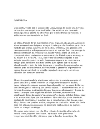 NOVERROSA.
Una noche, yendo por el Cercado (de Lima), recogí del suelo una novelita
incompleta que despertó mi curiosidad. Me senté en una banca de
Emancipación y pronto fui absorbido por el melodrama en cuestión, a
sabiendas de que no sabría su final.
La obrita trataba de un matrimonio joven: él guapo, ella guapa. Ambos de
situación económica holgada; aunque él más que ella. La chica es actriz; a
medida que avanza la novela (él es médico, olvidaba), ella, gracias a su
talento dramático, sobrepasa en fortuna a su marido. Esto trae consigo la
desunión familiar. El joven esposo, dando vueltas como un loco, no
comprende cómo pudo casarse con una actriz. Colérico pone a escoger a
su mujer: o él o su arte. Total, ella cede y la historia empieza el día
anterior cuando, con el corazón desgarrado espera a su empresario y
amigo, para devolverle el último libreto pues optará por su marido
abandonando el arte. La bata ligera que el novelista ha puesto sobre su
heroína para esta entrevista, hace suponer la presencia imprevista del
esposo lo que sucederá en seguida cuando el empresario acepte su
dimisión con absoluta entereza.
El agente emocionado la admira por este gesto, la respeta, encomia el
poder del amor y hasta se sirven un trago para despedirse. En eso,
imprevistamente como se supuso, llega el marido con un ramo de flores y
ver a su mujer así vestida y con otro lo obceca. Y, accidentalmente, en la
torpeza de asumir la situación, tira por los suelos al mánager y le pisa la
mano. La mujer pone el grito en el cielo, enhiesta, en uso de un
vocabulario donde la palabra "energúmeno” es la más débil de todas, exige
a su marido disculpas por sus modales. El se disculpa y sale dando un
portazo. El empresario y la actriz -que a estas horas es tan buena como
Meryl Streep – se quedan mudos, anegados de confusión. Ahora ella duda,
pero con abnegación consiente en pedir una explicación a su marido,
hasta en ensayar un ruego.
El esposo nada quiere con ella. Una cohorte de familia adinerada, de
ambos lados, intentan amistarlos. El marido hace gala de un
temperamento inflexible y tiránico, pero la familia, los amigos y la
 