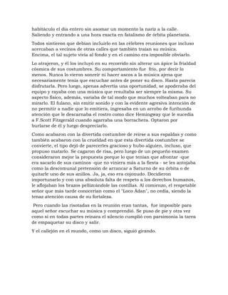 habitáculo el día entero sin asomar un momento la nariz a la calle.
Saliendo y entrando a una hora exacta en fatalismo de órbita planetaria.
Todos sintieron que debían incluirlo en las célebres reuniones que incluso
acercaban a vecinos de otras calles que también traían su música.
Encima, el tal sujeto vivía al fondo y en el camino era imposible obviarlo.
Lo atrajeron, y él los incluyó en su recorrido sin alterar un ápice la frialdad
cósmica de sus costumbres. Su comportamiento fue frío, por decir lo
menos. Nunca lo vieron sonreír ni hacer ascos a la música ajena que
necesariamente tenía que escuchar antes de poner su disco. Hasta parecía
disfrutarla. Pero luego, apenas advertía una oportunidad, se apoderaba del
equipo y rayaba con una música que resultaba ser siempre la misma. Su
aspecto físico, además, variaba de tal modo que muchos volteaban para no
mirarlo. El fulano, sin emitir sonido y con la evidente agresiva intención de
no permitir a nadie que lo emitiera, ingresaba en un arrobo de furibunda
atención que le descarnaba el rostro como dice Hemingway que le sucedía
a F.Scott Fitzgerald cuando agarraba una borrachera. Optaron por
burlarse de él y luego despreciarlo.
Como acabaron con la divertida costumbre de reírse a sus espaldas y como
también acabaron con la crueldad en que esta divertida costumbre se
convierte, el tipo dejó de parecerles gracioso y hubo alguien, incluso, que
propuso matarlo. Se cagaron de risa, pero luego de un pequeño examen
consideraron mejor la propuesta porque lo que tenían que afrontar -que
era sacarlo de sus caminos -que no viniera más a la fiesta - se les antojaba
como la descomunal pretensión de arrancar a Saturno de su órbita o de
quitarle uno de sus anillos. Ja, ja, eso era cojonudo. Decidieron
importunarlo y con una absoluta falta de respeto a los derechos humanos,
le aflojaban los brazos pellizcándole las costillas. Al comienzo, el respetable
señor que más tarde conocerían como el "Loco Ádan", no cedía, siendo la
tenaz atención causa de su fortaleza.
Pero cuando las risotadas en la reunión eran tantas, fue imposible para
aquel señor escuchar su música y comprendió. Se puso de pie y otra vez
como si en todas partes reinara el silencio cumplió con parsimonia la tarea
de empaquetar su disco y salir.
Y el callejón en el mundo, como un disco, siguió girando.
 