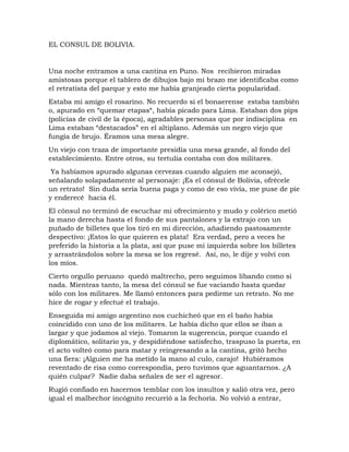 EL CONSUL DE BOLIVIA.
Una noche entramos a una cantina en Puno. Nos recibieron miradas
amistosas porque el tablero de dibujos bajo mi brazo me identificaba como
el retratista del parque y esto me había granjeado cierta popularidad.
Estaba mi amigo el rosarino. No recuerdo si el bonaerense estaba también
o, apurado en “quemar etapas“, había picado para Lima. Estaban dos pips
(policías de civil de la época), agradables personas que por indisciplina en
Lima estaban “destacados” en el altiplano. Además un negro viejo que
fungía de brujo. Éramos una mesa alegre.
Un viejo con traza de importante presidía una mesa grande, al fondo del
establecimiento. Entre otros, su tertulia contaba con dos militares.
Ya habíamos apurado algunas cervezas cuando alguien me aconsejó,
señalando solapadamente al personaje: ¡Es el cónsul de Bolivia, ofrécele
un retrato! Sin duda sería buena paga y como de eso vivía, me puse de pie
y enderecé hacia él.
El cónsul no terminó de escuchar mi ofrecimiento y mudo y colérico metió
la mano derecha hasta el fondo de sus pantalones y la extrajo con un
puñado de billetes que los tiró en mi dirección, añadiendo pastosamente
despectivo: ¡Estos lo que quieren es plata! Era verdad, pero a veces he
preferido la historia a la plata, así que puse mi izquierda sobre los billetes
y arrastrándolos sobre la mesa se los regresé. Así, no, le dije y volví con
los míos.
Cierto orgullo peruano quedó maltrecho, pero seguimos libando como si
nada. Mientras tanto, la mesa del cónsul se fue vaciando hasta quedar
sólo con los militares. Me llamó entonces para pedirme un retrato. No me
hice de rogar y efectué el trabajo.
Enseguida mi amigo argentino nos cuchicheó que en el baño había
coincidido con uno de los militares. Le había dicho que ellos se iban a
largar y que jodamos al viejo. Tomaron la sugerencia, porque cuando el
diplomático, solitario ya, y despidiéndose satisfecho, traspuso la puerta, en
el acto volteó como para matar y reingresando a la cantina, gritó hecho
una fiera: ¡Alguien me ha metido la mano al culo, carajo! Hubiéramos
reventado de risa como correspondía, pero tuvimos que aguantarnos. ¿A
quién culpar? Nadie daba señales de ser el agresor.
Rugió confiado en hacernos temblar con los insultos y salió otra vez, pero
igual el malhechor incógnito recurrió a la fechoría. No volvió a entrar,
 