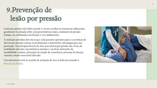 9.Prevenção de
lesão por pressão
9
3/28/2025
Lesão por pressão são lesões na pele e/ou nos tecidos ou estruturas subjacentes,
geralmente localizada sobre uma proeminência óssea, resultante de pressão
isolada, ou combinada com fricção e/ou cisalhamento.
A avaliação periódica dos riscos que cada paciente apresenta para a ocorrência de
úlceras por pressão orienta os profissionais a desenvolver estratégias para sua
prevenção. Os principais fatores de risco para úlcera por pressão são: Grau de
mobilidade alterado, incontinência urinária e/ou fecal, alterações da
sensibilidade cutânea, alterações do estado de consciência, presença de doença
vascular, estado nutricional alterado.
Um instrumento útil no sentido de avaliação de risco à lesão por pressão é
a Escala de Braden
 