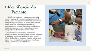 1.Identificação do
Paciente
2
 A identificação do paciente é prática indispensável para
garantir a segurança do paciente em qualquer ambiente de
cuidado à saúde. Erros de identificação podem acarretar sérias
consequências para a segurança do paciente, resultando em
erros de medicação, erros durante a transfusão de
hemocomponentes, em testes diagnósticos, procedimentos
realizados em pacientes errados e/ou em locais errados,
entrega de bebês às famílias erradas, entre outros.
 Para assegurar que o paciente seja corretamente
identificado, todos os profissionais devem participar ativamente
do processo de identificação, sendo esta feita por meio de
pulseira de identificação, prontuário, etiquetas, solicitações de
exames, com a participação ativa do paciente e familiares,
durante a confirmação da sua identidade.
3/28/2025
 