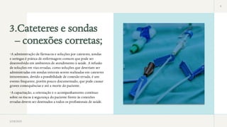 3.Cateteres e sondas
– conexões corretas;
4
•A administração de fármacos e soluções por cateteres, sondas
e seringas é prática de enfermagem comum que pode ser
desenvolvida em ambientes de atendimento à saúde. A infusão
de soluções em vias erradas, como soluções que deveriam ser
administradas em sondas enterais serem realizadas em cateteres
intravenosos, devido a possibilidade de conexão errada, é um
evento frequente, porém pouco documentado, que pode causar
graves consequências e até a morte do paciente.
•A capacitação, a orientação e o acompanhamento contínuo
sobre os riscos à segurança do paciente frente às conexões
erradas devem ser destinados a todos os profissionais de saúde.
3/28/2025
 