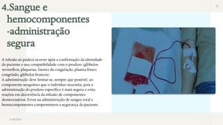 4.Sangue e
hemocomponentes
-administração
segura
10
3/28/2025
A infusão só poderá ocorrer após a confirmação da identidade
do paciente e sua compatibilidade com o produto (glóbulos
vermelhos, plaquetas, fatores da coagulação, plasma fresco
congelado, glóbulos brancos).
A administração deve limitar-se, sempre que possível, ao
componente sanguíneo que o indivíduo necessita, pois a
administração do produto específico é mais segura e evita
reações em decorrência da infusão de componentes
desnecessários. Erros na administração de sangue total e
hemocomponentes comprometem a segurança do paciente.
 