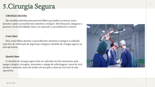 5.Cirurgia Segura 5
 CIRURGIA SEGURA
 São medidas adotadas para prevenir falhas que podem acontecer antes,
durante e após o procedimento anestésico-cirúrgico. São feitas para assegurar o
paciente, local, lateralidade (lado a ser operado) e procedimento corretos.
 Como fazer:
 Para evitar falhas durante o procedimento anestésico-cirúrgico é utilizada
uma lista de verificação de segurança cirúrgica (checklist de cirurgia segura) na
sala operatória.
 Quando fazer:
 O checklist de cirurgia segura deve ser aplicado em três momentos, pela
equipe cirúrgica (cirurgião, anestesista e equipe de enfermagem): antes de você
receber a anestesia, antes da incisão em sua pele e antes de você sair da sala
operatória.
28/03/2025
 