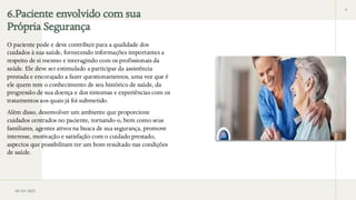6.Paciente envolvido com sua
Própria Segurança
O paciente pode e deve contribuir para a qualidade dos
cuidados à sua saúde, fornecendo informações importantes a
respeito de si mesmo e interagindo com os profissionais da
saúde. Ele deve ser estimulado a participar da assistência
prestada e encorajado a fazer questionamentos, uma vez que é
ele quem tem o conhecimento de seu histórico de saúde, da
progressão de sua doença e dos sintomas e experiências com os
tratamentos aos quais já foi submetido.
Além disso, desenvolver um ambiente que proporcione
cuidados centrados no paciente, tornando-o, bem como seus
familiares, agentes ativos na busca de sua segurança, promove
interesse, motivação e satisfação com o cuidado prestado,
aspectos que possibilitam ter um bom resultado nas condições
de saúde.
28/03/2025
6
 