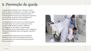 8. Prevenção de queda
A queda pode ser definida como a situação na qual o
paciente, não intencionalmente, vai ao chão ou a algum
plano mais baixo em relação à sua posição inicial. A
avaliação periódica dos riscos que cada paciente apresenta
para ocorrência de queda orienta os profissionais a
desenvolver estratégias para sua prevenção.
Os principais fatores de risco para ocorrência de queda
são: Idade menor que 5 anos ou maior que 65 anos,
agitação/confusão, déficit sensitivo, distúrbios
neurológicos, uso de sedativos, visão reduzida,
dificuldades de marcha, hiperatividade e riscos ambientais
(iluminação inadequada, pisos escorregadios, superfícies
irregulares.
O profissional de saúde precisa atuar no sentido de
identificar e intervir para minimização destes riscos,
prevenindo assim esse evento adverso potencialmente
danoso ao paciente.
3/28/2025
8
 