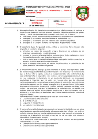 PRUEBA MALOCA I I
INSTITUCIÓN EDUCATIVA JUAN BAUTISTA LA SALLE
Docente (s): GRACIELA HERNANDEZ - HAROLD
MAGGIVER LOPEZ
Estudiante: _________________________________
ÁREA: CULTURA
CIUDADANA
30 DE MAYO 2023
GRADO: decimo
10_____
1. Algunas tendencias del liberalismo promueven cobrar más impuestos a la parte de la
población que posee más recursos, y menos impuestos a aquellas personas que posean
menos. ¿Cuál de las siguientes situaciones está de acuerdo con lo anterior?
a. En el país A, la tasa promedio de impuestos es el 33 % del salario de los habitantes
b. En el país B, el Gobierno autoriza aumentar el impuesto del IVA
c. En el país C, el Gobierno quita los subsidios para los servicios públicos
d. En el país D, el Gobierno aumenta los impuestos de patrimonio y renta
2. El socialismo busca la igualdad social, política y económica. Para alcanzar este
propósito, el socialismo propone:
a. privatizar los medios de producción y lograr desmontar los sindicatos de las
empresas transnacionales y multinacionales
b. impulsar el consumo y la capacidad de endeudamiento de los trabajadores como
factores fundamentales para dinamizar la economía.
c. ofrecer bienes y servicios según el esquema de los tratados de libre comercio y la
apertura económica de las fronteras nacionales
d. lograr la tenencia colectiva de los medios de producción y la consolidación del
poder político en las clases trabajadoras
3. El nacionalismo es una ideología que se desarrolló en Europa en el siglo XIX a partir
del liberalismo (que defiende la autodeterminación y los derechos) y el romanticismo
(que le da más valor al espíritu nacional, al pasado histórico y a los sentimientos). Su
idea central derecho de los pueblos o las naciones a crear sus propios estados, lo cual
era una propuesta revolucionaria en un continente dominado por monarquías
absolutistas e imperios, que no veían con buenos ojos que las diferentes
nacionalidades que los componía tuvieran aspiraciones de autonomía. Los movimientos
nacionalistas pasaron por dos etapas: una cultural en la que escritores, intelectuales
y artistas contribuyeron a despertar un “espíritu nacional” mediante sus obras, y una
política, que tuvo dos objetivos: la independencia reclamada por los pueblos que
estaban dentro de alguno de los grandes imperios de la época (0tomano, ruso y
austriaco), y la unificación, en Alemania e Italia, donde el territorio estaba dividido de
pequeños estados.
En la historia de Colombia podemos ver el ideal del nacionalismo en
a. La violencia de los años cincuenta
b. El conflicto armado
c. La guerra de independencia
d. Los tratados internacionales
4. El nazismo fue una ideología alemana que subrayo la superioridad de la raza aria sobre
todas las demás, especialmente la judía, a la que consideraban inferior y por ende no
tenía los mismos derechos que la población alemana, esta ideología promulgaba la
necesidad de la expansión territorial en procura de los territorios que perdieron
terminada la Primera Guerra Mundial.
De lo anterior se puede inferir que la ideología Nazi se sustenta en las siguientes
características, EXCEPTO
a. Una concepción biológica de superioridad racial
b. Una concepción biológica de superioridad
 