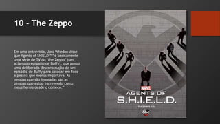10 - The Zeppo
Em uma entrevista, Joss Whedon disse
que Agents of SHIELD **”é basicamente
uma série de TV do ‘the Zeppo’ (um
aclamado episódio de Buffy), que possui
uma deliberada desconstrução de um
episódio de Buffy para colocar em foco
a pessoa que menos importava. As
pessoas que são ignoradas são as
pessoas que estou escrevendo como
meus heróis desde o começo.”
 
