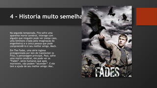4 - Historia muito semelhante!
Na segunda temporada, Fitz sofre uma
aparente morte cerebral, interage com
alguém que ninguém pode ver (nesse caso,
uma Simmons criada pela imaginação do
engenheiro) e a única pessoa que pode
compreendê-lo é seu melhor amigo, Mack.
Em The Fades, uma série inglesa
protagonizada por Iain de Caestecker (o
Fitz), o personagem principal, Paul, sofre
uma morte cerebral, ele pode ver os
“Fades”, seres humanos que após
morrerem, não podem “ascender”. E ele
tem a ajuda de seu melhor amigo: Mac.
 