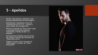 5 - Apelidos
Os fãs, como sempre, passaram a dar
diversos apelidos para os personagens:
Inicialmente, chamavam o show de
“Internos da S.H.I.E.L.D.”, devido a
pouca idade dos protagonistas;
Ward foi chamado de “Duas Caras” após
a revelação do final da primeira
temporada e “Barba do Mal” na
segunda.
Os misteriosos símbolos (escrita Kree)
de Coulson e Garret são chamados de
“Matemática Kree”
Trippet é muitas vezes chamado de
“Ward Negro” e Hunter de “Ward
Bronzeado”
 