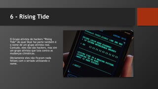 6 - Rising Tide
O Grupo ativista de hackers “Rising
Tide” do qual Skye faz parte também é
o nome de um grupo ativista real.
Contudo, eles não são hackers, mas sim
um grupo ativista que luta contra as
mudanças climáticas.
Obviamente eles não ficaram nada
felizes com o seriado utilizando o
nome.
 
