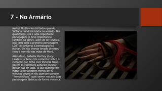 7 - No Armário
Muitos fãs ficaram irritados quando
Victoria Hand foi morta no seriado. Nos
quadrinhos, ela é uma importante
personagem (e teve importância
também na série), além de ser lésbica.
Isso faria dela a primeira personagem
LGBT do universo Cinematográfico
Marvel. Se não tivesse levado diversos
tiros e morrido nas mãos de Ward.
Além disso, Isabelle Hartley (Lucy
Lawless, a Xena) iria comentar sobre o
romance que tinha com Victoria Hand,
porém os escritores acharam melhor
deixar isso de lado, já que planejavam
matar a personagem menos de 40
minutos depois e não queriam parecer
“homofóbicos” após terem matado duas
personagens lésbicas de forma violenta.
 