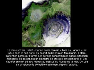 La structure de Richat, connue aussi comme « l'oeil du Sahara », se
   situe dans le sud-ouest du désert du Sahara en Mauritania. Il attire
l'attention parce qu'il forme des cercles concentriques dans l'extension
 monotone du désert. Il a un diamètre de presque 50 kilomètres et une
hauteur environ de 400 mètres au-dessus du niveau de la mer. On voit
          sa physionomie complète seulement depuis l’espace.
 