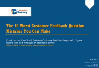 The 10 Worst Customer Feedback Question
Mistakes You Can Make
Check out our Free Small Business Customer Feedback Megapack. 3 great
reports and over 50 pages of actionable advice:
http://www.runoursurvey.com/free-resources
Contact Us At
www.runoursurvey.com
info@runoursurvey.com.au
Australia
L32, 1 Market St, Sydney
T +61 2 9191 4700
 