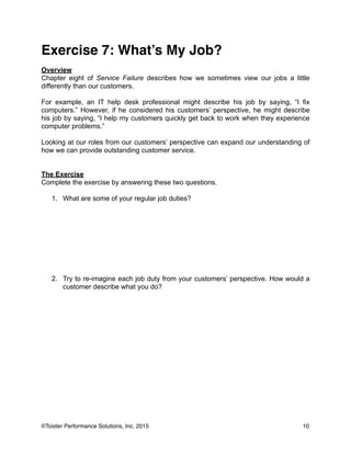 Exercise 7: What’s My Job?!
!
Overview
Chapter eight of Service Failure describes how we sometimes view our jobs a little
differently than our customers.
!
For example, an IT help desk professional might describe his job by saying, “I fix
computers.” However, if he considered his customers’ perspective, he might describe
his job by saying, “I help my customers quickly get back to work when they experience
computer problems.”
!
Looking at our roles from our customers’ perspective can expand our understanding of
how we can provide outstanding customer service.
!
!
The Exercise
Complete the exercise by answering these two questions.
!
1. What are some of your regular job duties?
!
!
!
!
!
!
!
!
!
2. Try to re-imagine each job duty from your customers’ perspective. How would a
customer describe what you do?
!
!
!
!
10©Toister Performance Solutions, Inc. 2015
 