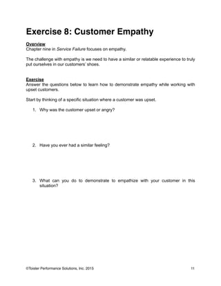 Exercise 8: Customer Empathy!
!
Overview
Chapter nine in Service Failure focuses on empathy.
!
The challenge with empathy is we need to have a similar or relatable experience to truly
put ourselves in our customers’ shoes.
!
!
Exercise
Answer the questions below to learn how to demonstrate empathy while working with
upset customers.
!
Start by thinking of a specific situation where a customer was upset.
!
1. Why was the customer upset or angry?
!
!
!
!
!
!
2. Have you ever had a similar feeling?
!
!
!
!
!
!
3. What can you do to demonstrate to empathize with your customer in this
situation?
!
!
!
11©Toister Performance Solutions, Inc. 2015
 