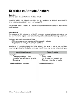 Exercise 9: Attitude Anchors!
!
Overview
Chapter ten in Service Failure is all about attitude.
!
Research shows that negative emotions can be contagious. A negative attitude might
even sneak up on us before we’re even away of it.
!
The Attitude Anchor concept is a technique you can use to anchor your attitude in a
positive place.
!
!
The Exercise
The purpose of this exercise is to identify your own personal attitude anchors so you
can use them on a regular basis to maintain a positive attitude when serving customers.
!
There are two types of attitude anchors:
• Maintenance anchors help you maintain a positive attitude
• Repair anchors help you fix a negative attitude
!
Make a list of the maintenance and repair anchors that work for you. A few examples
have been provided for illustrative purposes, though these may or may not work for you.
!
!
!
Maintenance Anchors Repair Anchors
Examples:
• Getting a good night’s sleep
• Spending time with friends or family
• Exercising
!
Your Maintenance Anchors:
!
!
!
!
!
!
!
!
!
Examples:
• Taking a walk
• Enjoying a cup of coffee or tea
• Talking to a friend or co-worker
!
Your Repair Anchors:
12©Toister Performance Solutions, Inc. 2015
 