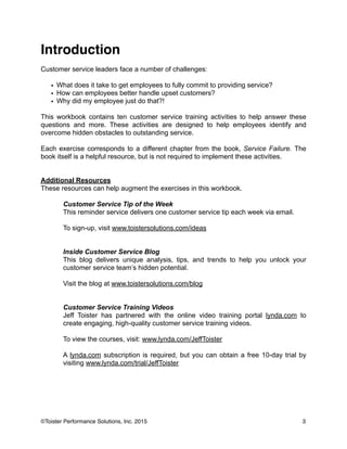 Introduction!
!
Customer service leaders face a number of challenges:
!
• What does it take to get employees to fully commit to providing service?
• How can employees better handle upset customers?
• Why did my employee just do that?!
!
This workbook contains ten customer service training activities to help answer these
questions and more. These activities are designed to help employees identify and
overcome hidden obstacles to outstanding service.
!
Each exercise corresponds to a different chapter from the book, Service Failure. The
book itself is a helpful resource, but is not required to implement these activities.
!
!
Additional Resources
These resources can help augment the exercises in this workbook.
!
Customer Service Tip of the Week
This reminder service delivers one customer service tip each week via email.
!
To sign-up, visit www.toistersolutions.com/ideas
!
!
Inside Customer Service Blog
This blog delivers unique analysis, tips, and trends to help you unlock your
customer service team’s hidden potential.
!
Visit the blog at www.toistersolutions.com/blog
!
!
Customer Service Training Videos
Jeff Toister has partnered with the online video training portal lynda.com to
create engaging, high-quality customer service training videos.
!
To view the courses, visit: www.lynda.com/JeffToister
!
A lynda.com subscription is required, but you can obtain a free 10-day trial by
visiting www.lynda.com/trial/JeffToister
!
3©Toister Performance Solutions, Inc. 2015
 