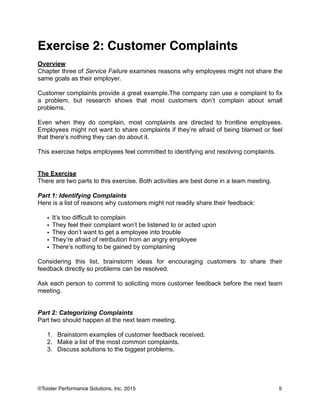 Exercise 2: Customer Complaints!
!
Overview
Chapter three of Service Failure examines reasons why employees might not share the
same goals as their employer.
!
Customer complaints provide a great example.The company can use a complaint to fix
a problem, but research shows that most customers don’t complain about small
problems.
!
Even when they do complain, most complaints are directed to frontline employees.
Employees might not want to share complaints if they’re afraid of being blamed or feel
that there’s nothing they can do about it.
!
This exercise helps employees feel committed to identifying and resolving complaints.
!
!
The Exercise
There are two parts to this exercise. Both activities are best done in a team meeting.
!
Part 1: Identifying Complaints
Here is a list of reasons why customers might not readily share their feedback:
!
• It’s too difficult to complain
• They feel their complaint won’t be listened to or acted upon
• They don’t want to get a employee into trouble
• They’re afraid of retribution from an angry employee
• There’s nothing to be gained by complaining
!
Considering this list, brainstorm ideas for encouraging customers to share their
feedback directly so problems can be resolved.
!
Ask each person to commit to soliciting more customer feedback before the next team
meeting.
!
!
Part 2: Categorizing Complaints
Part two should happen at the next team meeting.
!
1. Brainstorm examples of customer feedback received.
2. Make a list of the most common complaints.
3. Discuss solutions to the biggest problems.
!
!
!
5©Toister Performance Solutions, Inc. 2015
 