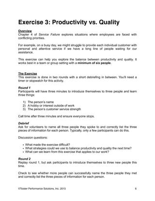 Exercise 3: Productivity vs. Quality!
!
Overview
Chapter 4 of Service Failure explores situations where employees are faced with
conflicting priorities.
!
For example, on a busy day, we might struggle to provide each individual customer with
personal and attentive service if we have a long line of people waiting for our
assistance.
!
This exercise can help you explore the balance between productivity and quality. It
works best in a team or group setting with a minimum of six people.
!
!
The Exercise
This exercise is done in two rounds with a short debriefing in between. You’ll need a
timer or stopwatch for this activity.
!
Round 1
Participants will have three minutes to introduce themselves to three people and learn
three things:
!
1) The person’s name
2) A hobby or interest outside of work
3) The person’s customer service strength
!
Call time after three minutes and ensure everyone stops.
!
Debrief
Ask for volunteers to name all three people they spoke to and correctly list the three
pieces of information for each person. Typically, only a few participants can do this.
!
Discussion questions:
!
• What made the exercise difficult?
• What strategies could we use to balance productivity and quality the next time?
• What can we learn from this exercise that applies to our work?
!
Round 2
Replay round 1, but ask participants to introduce themselves to three new people this
time.
!
Check to see whether more people can successfully name the three people they met
and correctly list the three pieces of information for each person.
!
6©Toister Performance Solutions, Inc. 2015
 