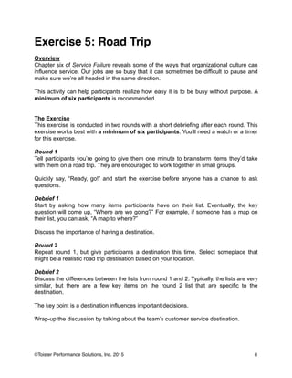 Exercise 5: Road Trip!
!
Overview
Chapter six of Service Failure reveals some of the ways that organizational culture can
influence service. Our jobs are so busy that it can sometimes be difficult to pause and
make sure we’re all headed in the same direction.
!
This activity can help participants realize how easy it is to be busy without purpose. A
minimum of six participants is recommended.
!
!
The Exercise
This exercise is conducted in two rounds with a short debriefing after each round. This
exercise works best with a minimum of six participants. You’ll need a watch or a timer
for this exercise.
!
Round 1
Tell participants you’re going to give them one minute to brainstorm items they’d take
with them on a road trip. They are encouraged to work together in small groups.
!
Quickly say, “Ready, go!” and start the exercise before anyone has a chance to ask
questions.
!
Debrief 1
Start by asking how many items participants have on their list. Eventually, the key
question will come up, “Where are we going?” For example, if someone has a map on
their list, you can ask, “A map to where?”
!
Discuss the importance of having a destination.
!
Round 2
Repeat round 1, but give participants a destination this time. Select someplace that
might be a realistic road trip destination based on your location.
!
Debrief 2
Discuss the differences between the lists from round 1 and 2. Typically, the lists are very
similar, but there are a few key items on the round 2 list that are specific to the
destination.
!
The key point is a destination influences important decisions.
!
Wrap-up the discussion by talking about the team’s customer service destination.
!
8©Toister Performance Solutions, Inc. 2015
 