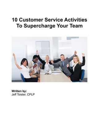 !
10 Customer Service Activities
To Supercharge Your Team
!
Written by:
Jeff Toister, CPLP
!
!
 